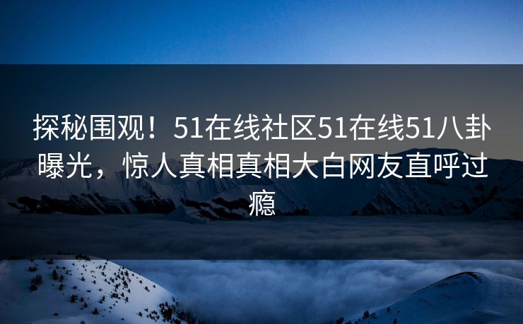 探秘围观！51在线社区51在线51八卦曝光，惊人真相真相大白网友直呼过瘾  第1张