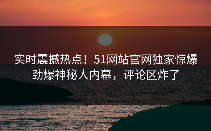 实时震撼热点！51网站官网独家惊爆劲爆神秘人内幕，评论区炸了  第1张