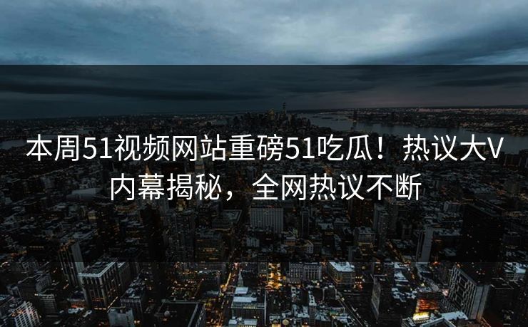 本周51视频网站重磅51吃瓜！热议大V内幕揭秘，全网热议不断  第1张