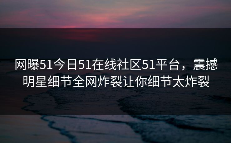网曝51今日51在线社区51平台，震撼明星细节全网炸裂让你细节太炸裂  第1张