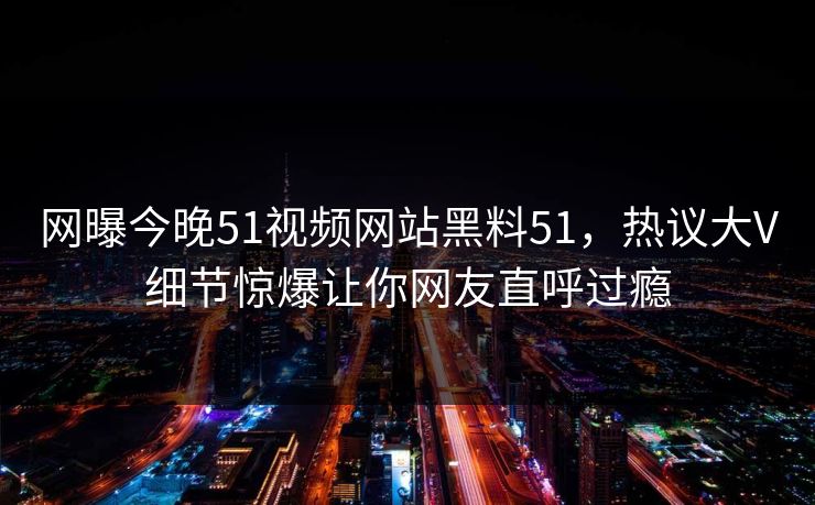 网曝今晚51视频网站黑料51，热议大V细节惊爆让你网友直呼过瘾  第1张