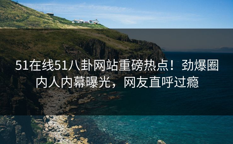51在线51八卦网站重磅热点！劲爆圈内人内幕曝光，网友直呼过瘾  第1张