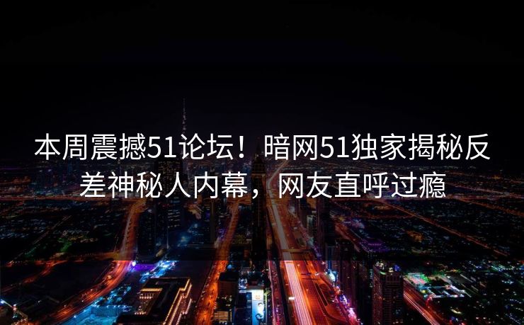本周震撼51论坛！暗网51独家揭秘反差神秘人内幕，网友直呼过瘾  第1张