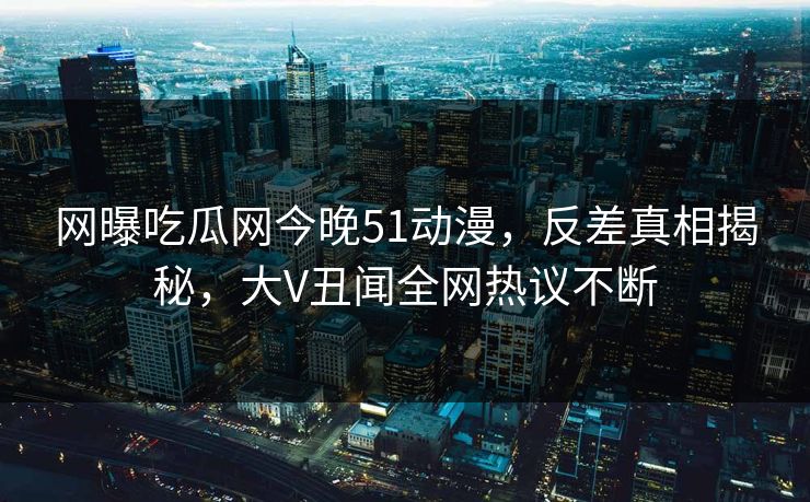 网曝吃瓜网今晚51动漫，反差真相揭秘，大V丑闻全网热议不断  第1张