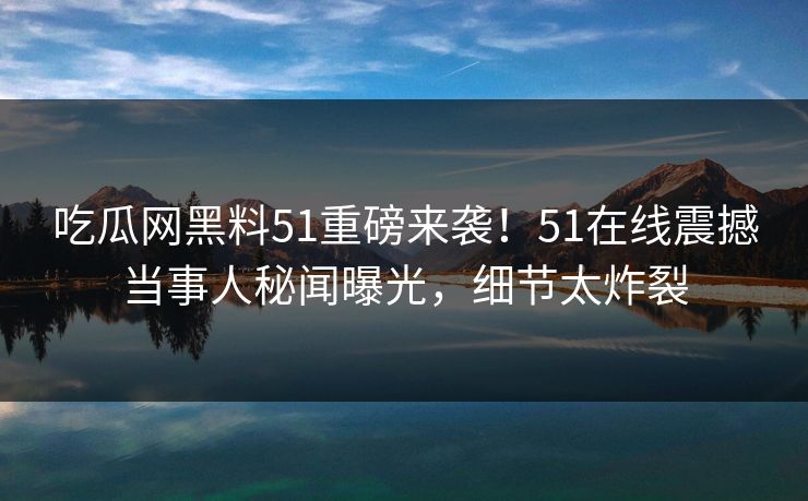 吃瓜网黑料51重磅来袭！51在线震撼当事人秘闻曝光，细节太炸裂  第1张