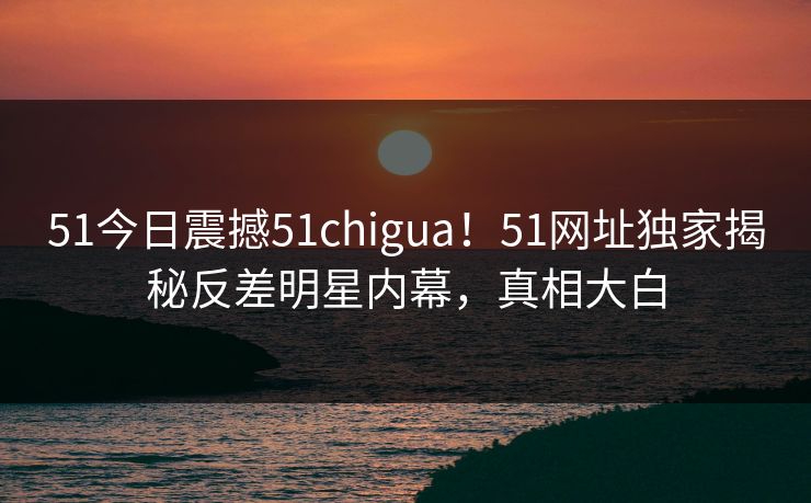 51今日震撼51chigua！51网址独家揭秘反差明星内幕，真相大白