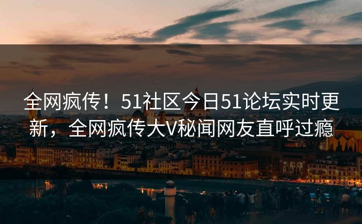 全网疯传！51社区今日51论坛实时更新，全网疯传大V秘闻网友直呼过瘾  第1张
