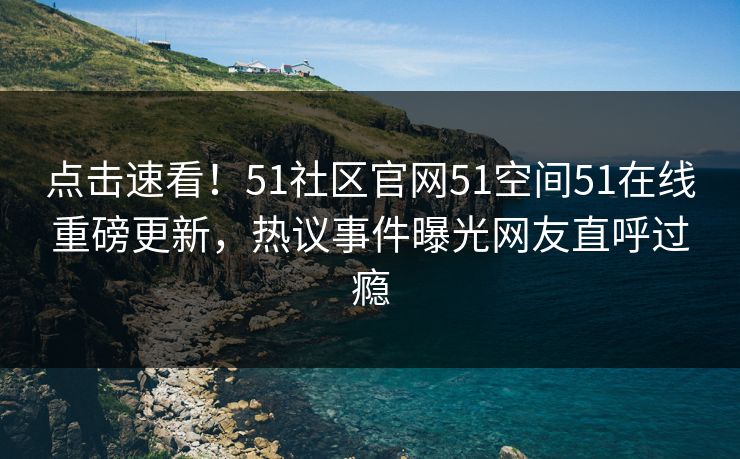 点击速看！51社区官网51空间51在线重磅更新，热议事件曝光网友直呼过瘾