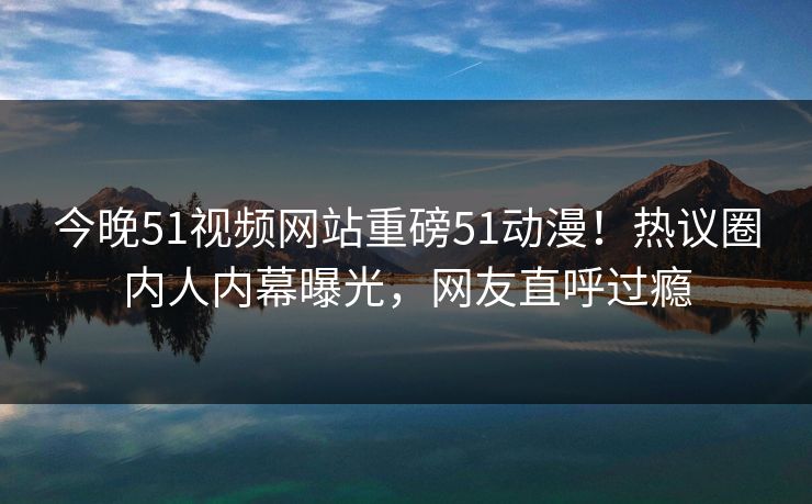 今晚51视频网站重磅51动漫！热议圈内人内幕曝光，网友直呼过瘾