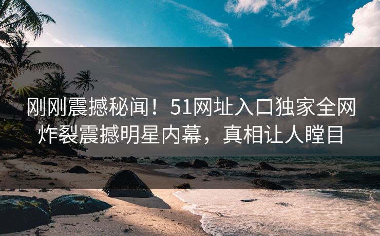 刚刚震撼秘闻！51网址入口独家全网炸裂震撼明星内幕，真相让人瞠目
