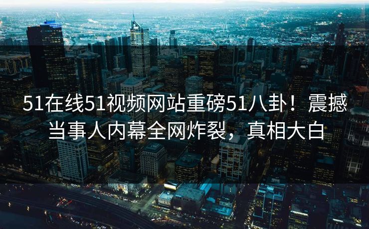 51在线51视频网站重磅51八卦！震撼当事人内幕全网炸裂，真相大白