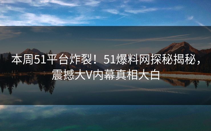 本周51平台炸裂！51爆料网探秘揭秘，震撼大V内幕真相大白  第1张