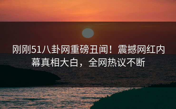 刚刚51八卦网重磅丑闻！震撼网红内幕真相大白，全网热议不断  第1张
