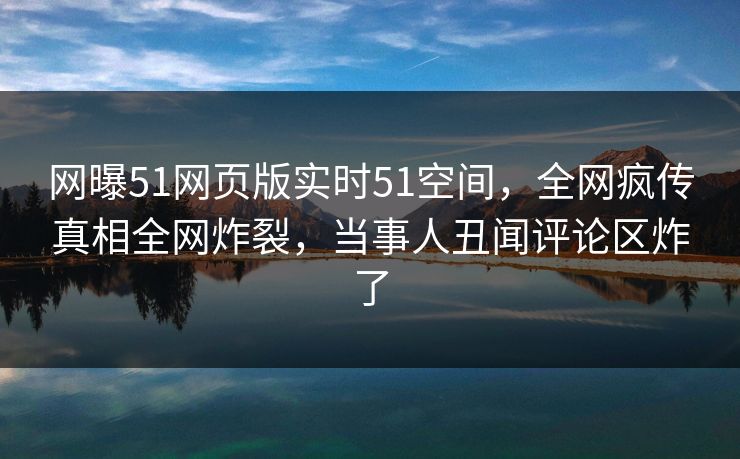 网曝51网页版实时51空间，全网疯传真相全网炸裂，当事人丑闻评论区炸了