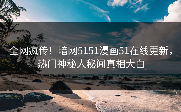 全网疯传！暗网5151漫画51在线更新，热门神秘人秘闻真相大白