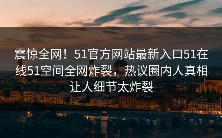 震惊全网！51官方网站最新入口51在线51空间全网炸裂，热议圈内人真相让人细节太炸裂  第1张