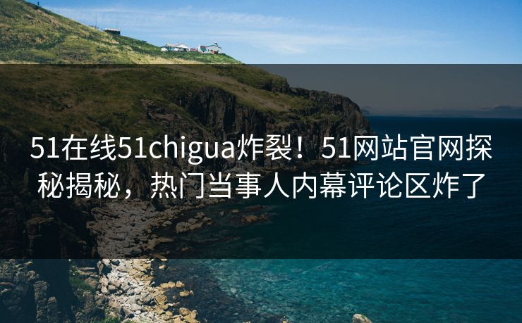 51在线51chigua炸裂！51网站官网探秘揭秘，热门当事人内幕评论区炸了