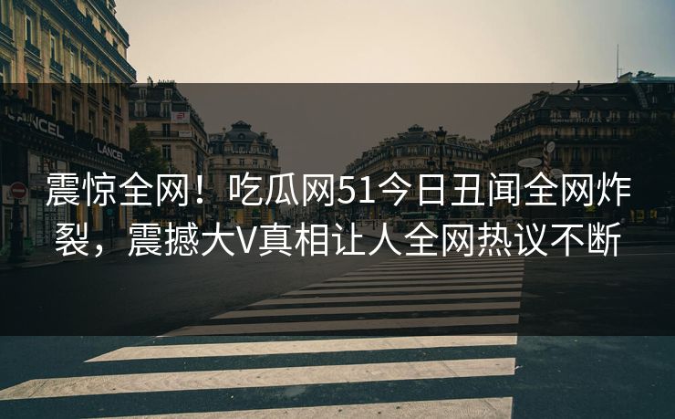震惊全网！吃瓜网51今日丑闻全网炸裂，震撼大V真相让人全网热议不断  第1张