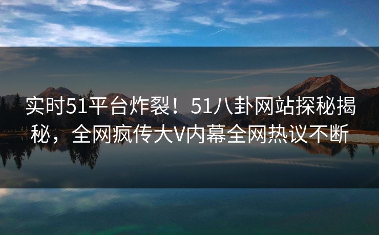 实时51平台炸裂！51八卦网站探秘揭秘，全网疯传大V内幕全网热议不断  第1张