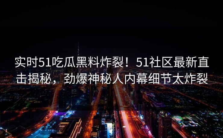实时51吃瓜黑料炸裂！51社区最新直击揭秘，劲爆神秘人内幕细节太炸裂