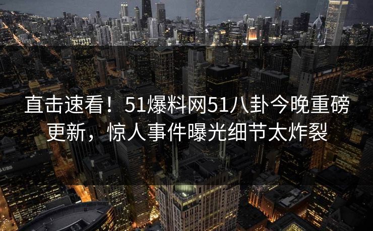 直击速看！51爆料网51八卦今晚重磅更新，惊人事件曝光细节太炸裂