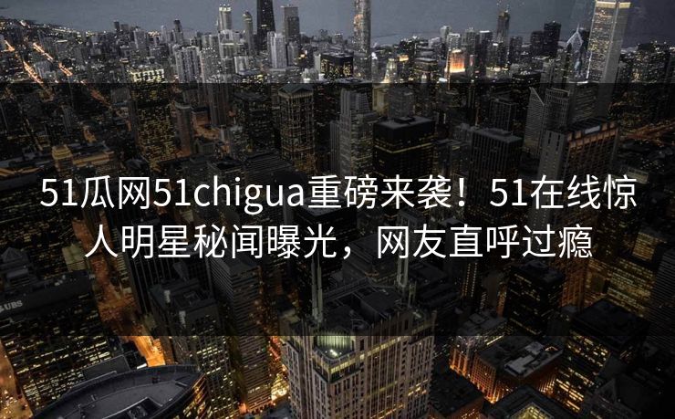 51瓜网51chigua重磅来袭！51在线惊人明星秘闻曝光，网友直呼过瘾