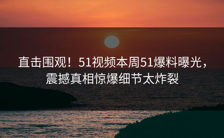 直击围观！51视频本周51爆料曝光，震撼真相惊爆细节太炸裂