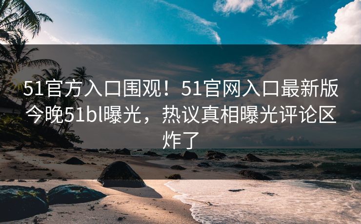 51官方入口围观！51官网入口最新版今晚51bl曝光，热议真相曝光评论区炸了
