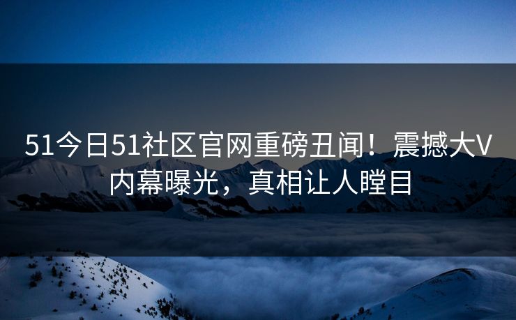 51今日51社区官网重磅丑闻！震撼大V内幕曝光，真相让人瞠目