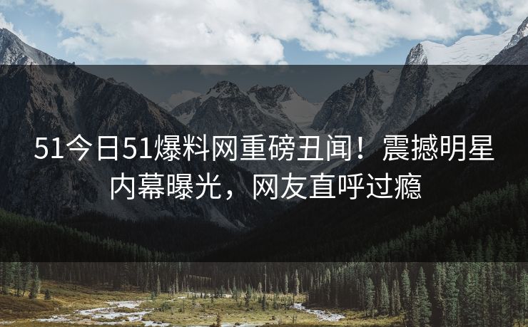 51今日51爆料网重磅丑闻！震撼明星内幕曝光，网友直呼过瘾