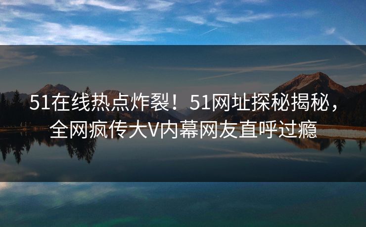 51在线热点炸裂！51网址探秘揭秘，全网疯传大V内幕网友直呼过瘾