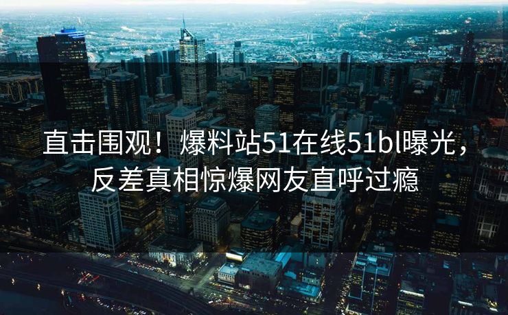 直击围观！爆料站51在线51bl曝光，反差真相惊爆网友直呼过瘾