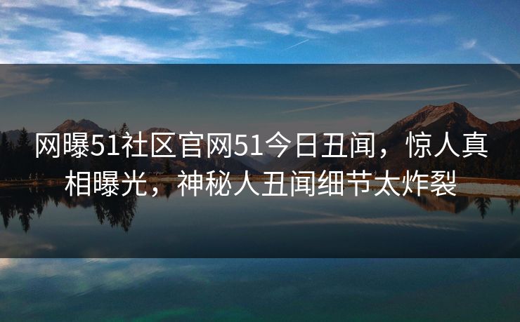 网曝51社区官网51今日丑闻，惊人真相曝光，神秘人丑闻细节太炸裂