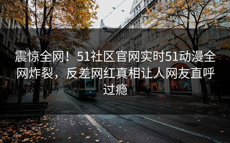 震惊全网！51社区官网实时51动漫全网炸裂，反差网红真相让人网友直呼过瘾