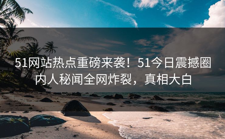 51网站热点重磅来袭！51今日震撼圈内人秘闻全网炸裂，真相大白