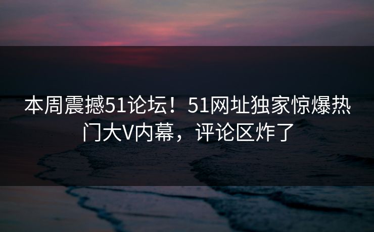 本周震撼51论坛！51网址独家惊爆热门大V内幕，评论区炸了