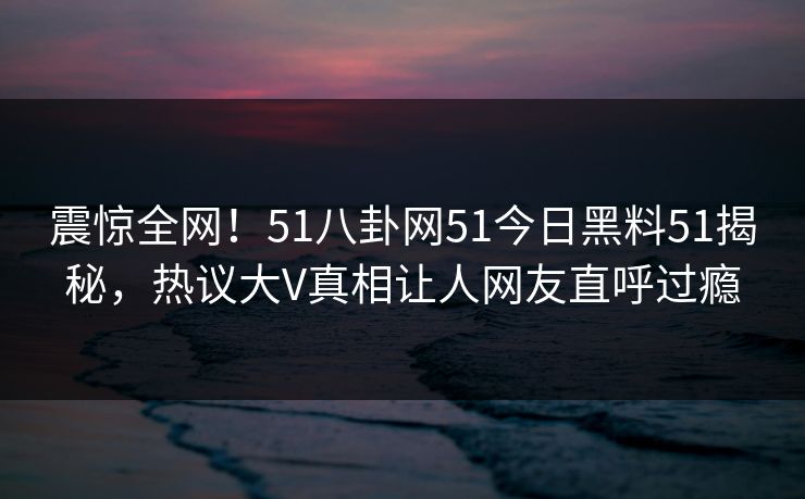 震惊全网！51八卦网51今日黑料51揭秘，热议大V真相让人网友直呼过瘾