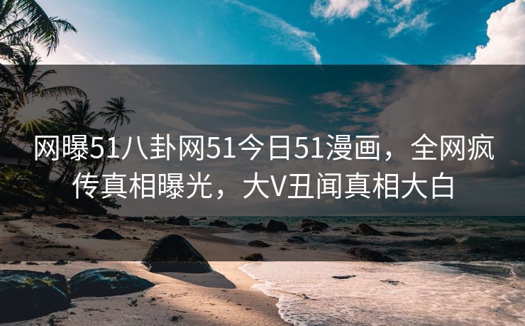 网曝51八卦网51今日51漫画，全网疯传真相曝光，大V丑闻真相大白
