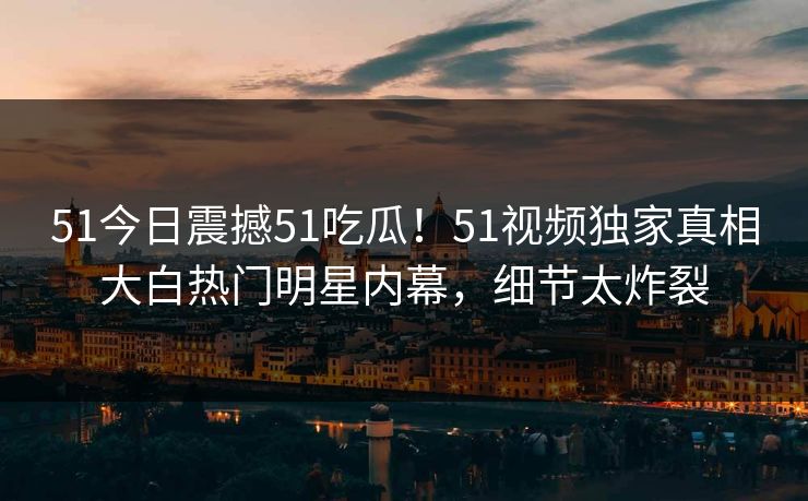 51今日震撼51吃瓜！51视频独家真相大白热门明星内幕，细节太炸裂