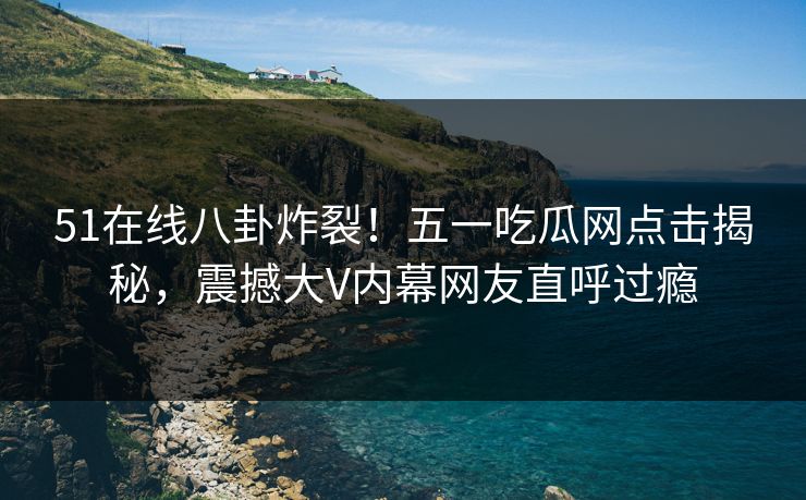 51在线八卦炸裂！五一吃瓜网点击揭秘，震撼大V内幕网友直呼过瘾