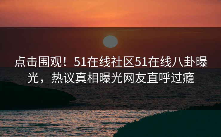 点击围观！51在线社区51在线八卦曝光，热议真相曝光网友直呼过瘾