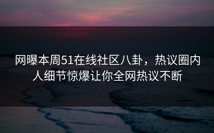 网曝本周51在线社区八卦，热议圈内人细节惊爆让你全网热议不断