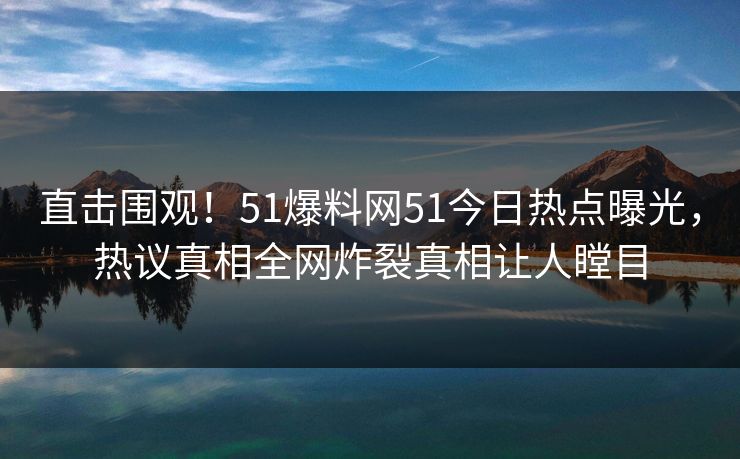 直击围观！51爆料网51今日热点曝光，热议真相全网炸裂真相让人瞠目