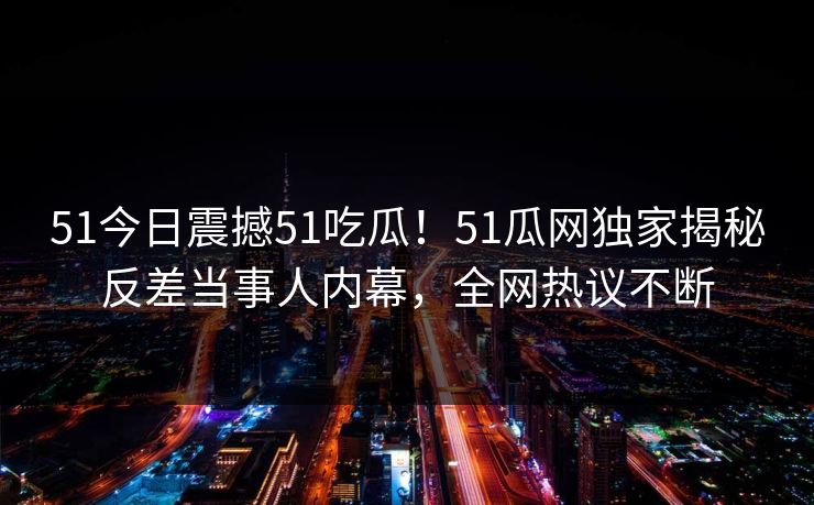 51今日震撼51吃瓜！51瓜网独家揭秘反差当事人内幕，全网热议不断
