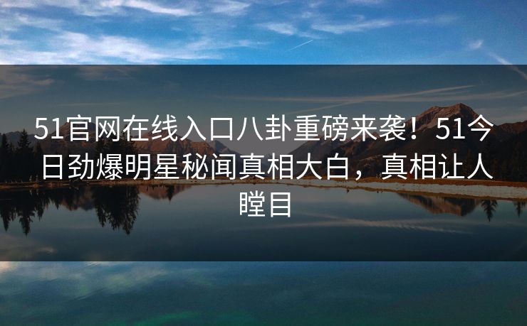 51官网在线入口八卦重磅来袭！51今日劲爆明星秘闻真相大白，真相让人瞠目
