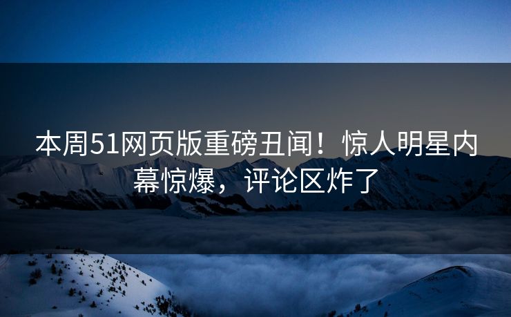 本周51网页版重磅丑闻！惊人明星内幕惊爆，评论区炸了