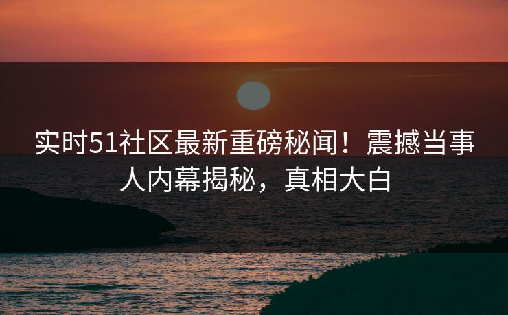 实时51社区最新重磅秘闻！震撼当事人内幕揭秘，真相大白