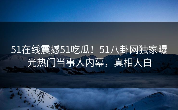 51在线震撼51吃瓜！51八卦网独家曝光热门当事人内幕，真相大白