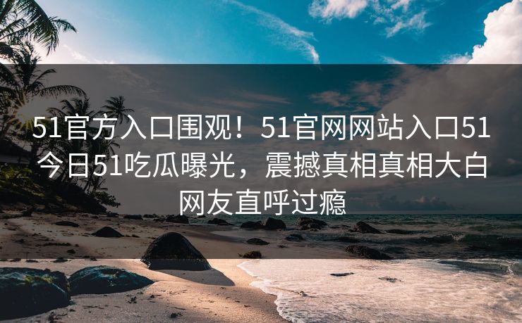 51官方入口围观！51官网网站入口51今日51吃瓜曝光，震撼真相真相大白网友直呼过瘾