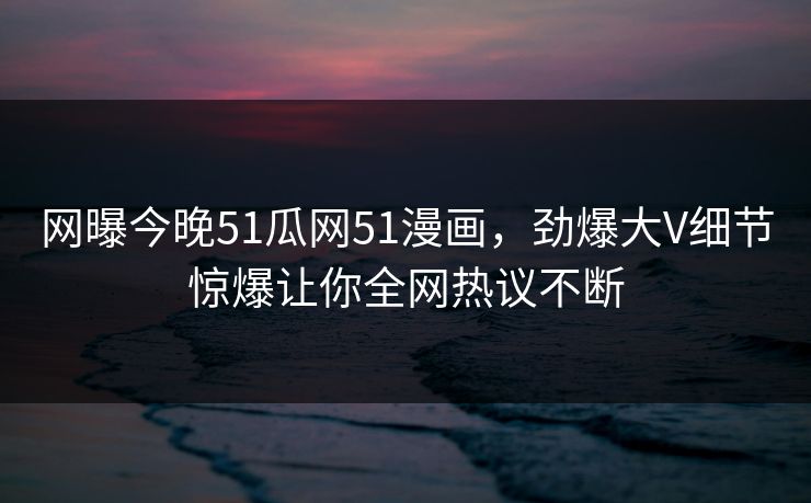 网曝今晚51瓜网51漫画，劲爆大V细节惊爆让你全网热议不断